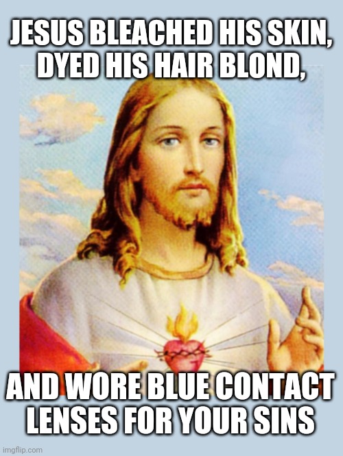 White Jesus Died For Your Sins | JESUS BLEACHED HIS SKIN,
DYED HIS HAIR BLOND, AND WORE BLUE CONTACT LENSES FOR YOUR SINS | image tagged in white jesus,blond jesus,blue-eyed jesus,white jesus died for your sins,skin bleached jesus | made w/ Imgflip meme maker