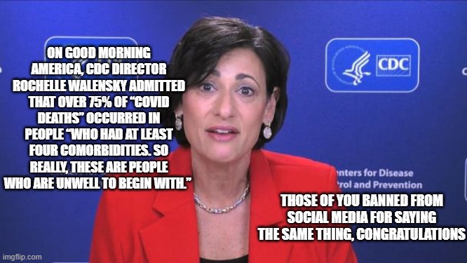 Covid-19: Facts vs BS |  ON GOOD MORNING AMERICA, CDC DIRECTOR ROCHELLE WALENSKY ADMITTED THAT OVER 75% OF “COVID DEATHS” OCCURRED IN PEOPLE “WHO HAD AT LEAST FOUR COMORBIDITIES. SO REALLY, THESE ARE PEOPLE WHO ARE UNWELL TO BEGIN WITH.”; THOSE OF YOU BANNED FROM SOCIAL MEDIA FOR SAYING THE SAME THING, CONGRATULATIONS | image tagged in covid-19,social media,sad truth,the truth | made w/ Imgflip meme maker