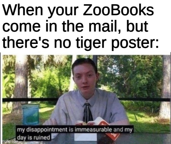 Sadness | When your ZooBooks come in the mail, but there's no tiger poster: | image tagged in my dissapointment is immeasurable and my day is ruined,dank memes,memes,funny,fun stream,funny memes | made w/ Imgflip meme maker