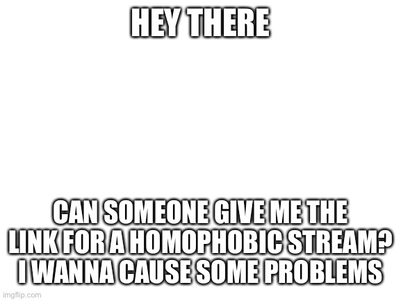 Giv | HEY THERE; CAN SOMEONE GIVE ME THE LINK FOR A HOMOPHOBIC STREAM?
I WANNA CAUSE SOME PROBLEMS | image tagged in blank white template | made w/ Imgflip meme maker