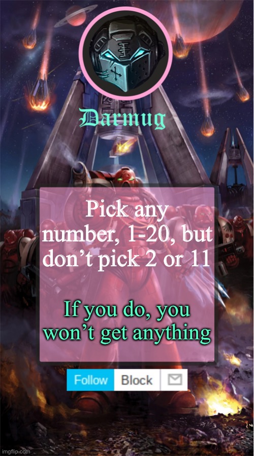Darmug's announcement template | Pick any number, 1-20, but don’t pick 2 or 11; If you do, you won’t get anything | image tagged in darmug's announcement template,darmug,warhammer 40k | made w/ Imgflip meme maker