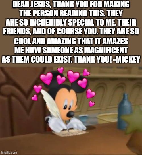 mickey writing a letter.. what will he do | DEAR JESUS, THANK YOU FOR MAKING THE PERSON READING THIS. THEY ARE SO INCREDIBLY SPECIAL TO ME, THEIR FRIENDS, AND OF COURSE YOU. THEY ARE SO; COOL AND AMAZING THAT IT AMAZES ME HOW SOMEONE AS MAGNIFICENT AS THEM COULD EXIST. THANK YOU! -MICKEY | image tagged in mickey mouse writes a letter,wholesome | made w/ Imgflip meme maker