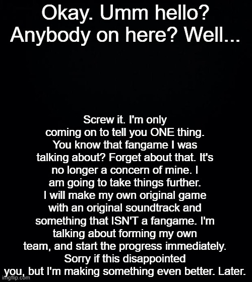 Also what happened to my mod on here | Screw it. I'm only coming on to tell you ONE thing. You know that fangame I was talking about? Forget about that. It's no longer a concern of mine. I am going to take things further. I will make my own original game with an original soundtrack and something that ISN'T a fangame. I'm talking about forming my own team, and start the progress immediately. Sorry if this disappointed you, but I'm making something even better. Later. Okay. Umm hello? Anybody on here? Well... | image tagged in black background | made w/ Imgflip meme maker