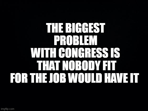 congress criminals | THE BIGGEST PROBLEM WITH CONGRESS IS; THAT NOBODY FIT FOR THE JOB WOULD HAVE IT | image tagged in congress,government,politicians suck,democrats,republicans,nancy pelosi | made w/ Imgflip meme maker