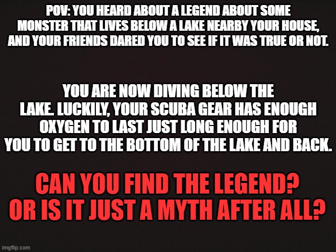 Please do not use OP OC's or powerplaying, please! | POV: YOU HEARD ABOUT A LEGEND ABOUT SOME MONSTER THAT LIVES BELOW A LAKE NEARBY YOUR HOUSE, AND YOUR FRIENDS DARED YOU TO SEE IF IT WAS TRUE OR NOT. YOU ARE NOW DIVING BELOW THE LAKE. LUCKILY, YOUR SCUBA GEAR HAS ENOUGH OXYGEN TO LAST JUST LONG ENOUGH FOR YOU TO GET TO THE BOTTOM OF THE LAKE AND BACK. CAN YOU FIND THE LEGEND? OR IS IT JUST A MYTH AFTER ALL? | image tagged in also,keep in mind that this rp has a lot of endings,so whatever happens may vary between people | made w/ Imgflip meme maker