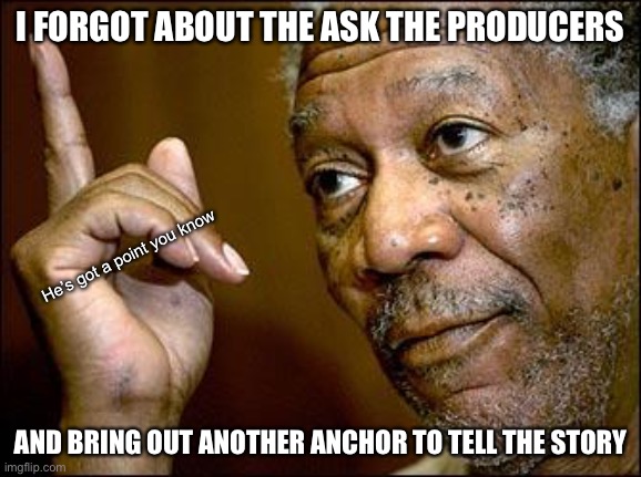 This Morgan Freeman | I FORGOT ABOUT THE ASK THE PRODUCERS AND BRING OUT ANOTHER ANCHOR TO TELL THE STORY He’s got a point you know | image tagged in this morgan freeman | made w/ Imgflip meme maker