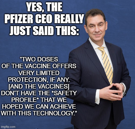 Pfizer CEO admits they don't work and aren't safe! | YES, THE PFIZER CEO REALLY JUST SAID THIS:; “TWO DOSES OF THE VACCINE OFFERS VERY LIMITED PROTECTION, IF ANY. [AND THE VACCINES] DON’T HAVE THE *SAFETY PROFILE* THAT WE HOPED WE CAN ACHIEVE WITH THIS TECHNOLOGY.” | image tagged in albert bourla,vaccines,vaccine,covid,biden | made w/ Imgflip meme maker