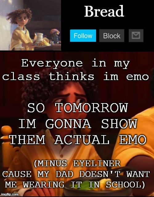 Hehehehehehe | Everyone in my class thinks im emo; SO TOMORROW IM GONNA SHOW THEM ACTUAL EMO; (MINUS EYELINER CAUSE MY DAD DOESN'T WANT ME WEARING IT IN SCHOOL) | image tagged in bread camilo temp ty yachi | made w/ Imgflip meme maker