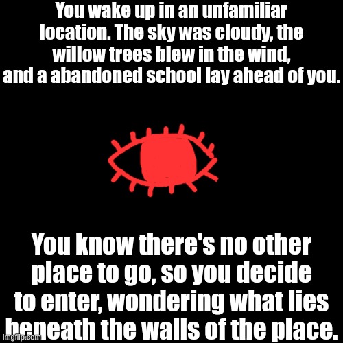 Part 1: "No running through the halls." (this is based off my own FNAF AU I created) | You wake up in an unfamiliar location. The sky was cloudy, the willow trees blew in the wind, and a abandoned school lay ahead of you. You know there's no other place to go, so you decide to enter, wondering what lies beneath the walls of the place. | image tagged in meant to be a horror rp | made w/ Imgflip meme maker