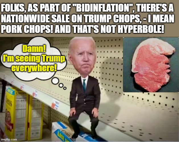 Biden on empty store shelf | FOLKS, AS PART OF "BIDINFLATION", THERE'S A
NATIONWIDE SALE ON TRUMP CHOPS, - I MEAN  
PORK CHOPS! AND THAT'S NOT HYPERBOLE! Damn!
I'm seeing Trump
everywhere! | image tagged in political humor,joe biden,donald trump,pork chops,nationwide,sale | made w/ Imgflip meme maker