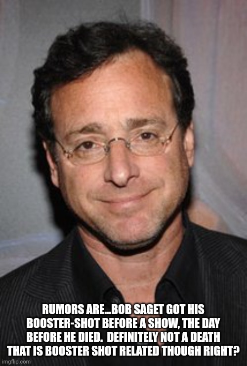 Booster & dead... At least that is the rumor with Saget. | RUMORS ARE...BOB SAGET GOT HIS BOOSTER-SHOT BEFORE A SHOW, THE DAY BEFORE HE DIED.  DEFINITELY NOT A DEATH THAT IS BOOSTER SHOT RELATED THOUGH RIGHT? | image tagged in bob saget | made w/ Imgflip meme maker