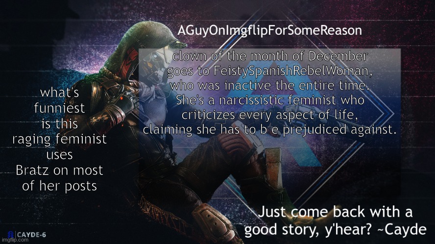 like arent bratz the most exaggerated feminine figures ever created | what's funniest is this raging feminist uses Bratz on most of her posts; clown of the month of December goes to FeistySpanishRebelWoman, who was inactive the entire time. She's a narcissistic feminist who criticizes every aspect of life, claiming she has to b e prejudiced against. | image tagged in aguyonimgflip cayde announcement template | made w/ Imgflip meme maker