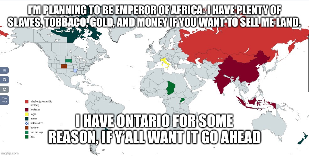 I’M PLANNING TO BE EMPEROR OF AFRICA. I HAVE PLENTY OF SLAVES, TOBBACO, GOLD, AND MONEY IF YOU WANT TO SELL ME LAND. I HAVE ONTARIO FOR SOME REASON, IF Y’ALL WANT IT GO AHEAD | made w/ Imgflip meme maker