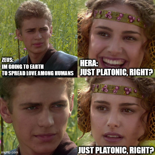 Anakin Padme 4 Panel | ZEUS:
IM GOING TO EARTH 
TO SPREAD LOVE AMONG HUMANS; HERA:
JUST PLATONIC, RIGHT? JUST PLATONIC, RIGHT? | image tagged in anakin padme 4 panel | made w/ Imgflip meme maker