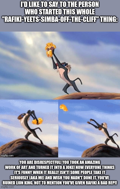 Yeah Go Ahead And Try To Convince Me Otherwise But This Was Rude Of Them To Start! | I'D LIKE TO SAY TO THE PERSON WHO STARTED THIS WHOLE "RAFIKI-YEETS-SIMBA-OFF-THE-CLIFF" THING:; YOU ARE DISRESPECTFUL! YOU TOOK AN AMAZING WORK OF ART AND TURNED IT INTO A JOKE! NOW EVERYONE THINKS IT'S FUNNY WHEN IT REALLY ISN'T! SOME PEOPLE TAKE IT SERIOUSLY (AKA ME) AND WISH YOU HADN'T DONE IT. YOU'VE RUINED LION KING. NOT TO MENTION YOU'VE GIVEN RAFIKI A BAD REP!! | image tagged in simba rafiki lion king | made w/ Imgflip meme maker