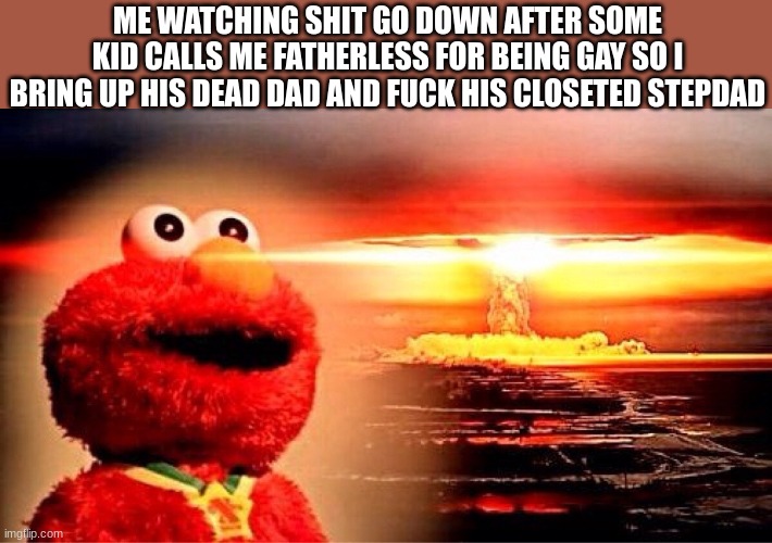 elmo nuclear explosion | ME WATCHING SHIT GO DOWN AFTER SOME KID CALLS ME FATHERLESS FOR BEING GAY SO I BRING UP HIS DEAD DAD AND FUCK HIS CLOSETED STEPDAD | image tagged in elmo nuclear explosion | made w/ Imgflip meme maker