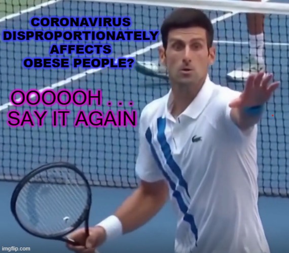 Coronavirus disproportionately affects obese people? Oooooh . . . Say It Again | CORONAVIRUS DISPROPORTIONATELY AFFECTS OBESE PEOPLE? OOOOOH . . .
SAY IT AGAIN | image tagged in djokovic-oh-no | made w/ Imgflip meme maker