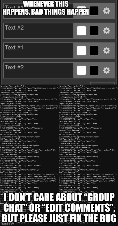 When this happens, it creates the image twice.  The submit button appears twice on the other one.  But the creating image thing  | WHENEVER THIS HAPPENS, BAD THINGS HAPPEN; I DON’T CARE ABOUT “GROUP CHAT” OR “EDIT COMMENTS”, BUT PLEASE JUST FIX THE BUG | made w/ Imgflip meme maker