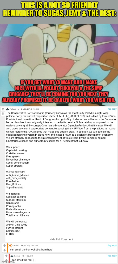 Be careful what you wish for. | THIS IS A NOT SO FRIENDLY REMINDER TO SUGAS, JEMY & THE REST:; IF YOU GET WHAT YA WANT AND I MAKE NICE WITH IG, POLART, FUKKYOU & THE SIMP BRIGADE? THEY'LL BE COMING FOR YOU NEXT. THEY ALREADY PROMISED IT. BE CAREFUL WHAT YOU WISH FOR. | image tagged in meowth dickhand,the thing about these guys,is that they tell ya what,theyre gonna do,and you dont believe them | made w/ Imgflip meme maker