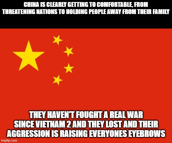 And their main source of food, Brazil, would drop them in a heartbeat if they had to chose from them or America | CHINA IS CLEARLY GETTING TO COMFORTABLE, FROM THREATENING NATIONS TO HOLDING PEOPLE AWAY FROM THEIR FAMILY; THEY HAVEN'T FOUGHT A REAL WAR SINCE VIETNAM 2 AND THEY LOST AND THEIR AGGRESSION IS RAISING EVERYONES EYEBROWS | image tagged in china flag | made w/ Imgflip meme maker