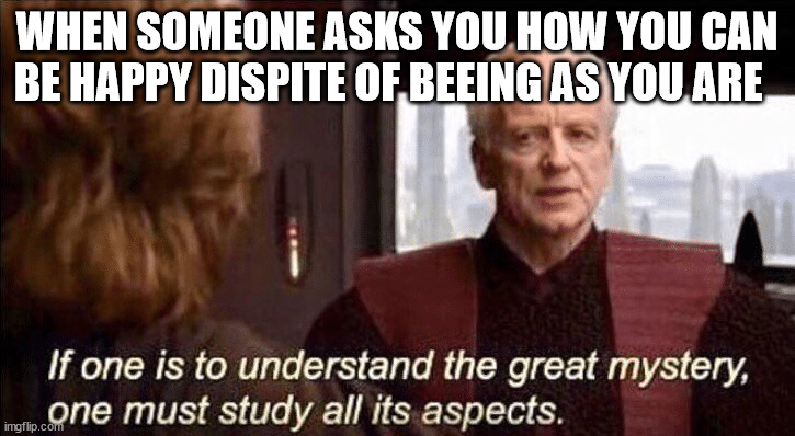 If one is to understand the great mystery | WHEN SOMEONE ASKS YOU HOW YOU CAN BE HAPPY DISPITE OF BEEING AS YOU ARE | image tagged in if one is to understand the great mystery | made w/ Imgflip meme maker