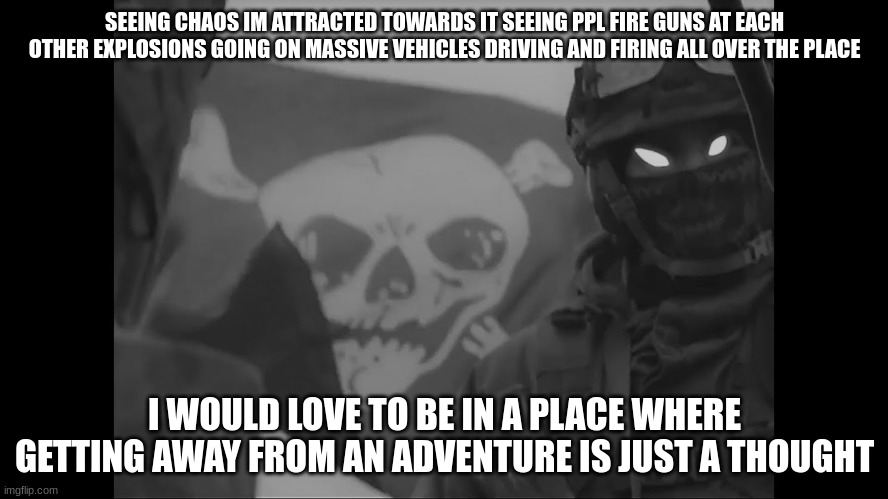 i wanna live in a warzone | SEEING CHAOS IM ATTRACTED TOWARDS IT SEEING PPL FIRE GUNS AT EACH OTHER EXPLOSIONS GOING ON MASSIVE VEHICLES DRIVING AND FIRING ALL OVER THE PLACE; I WOULD LOVE TO BE IN A PLACE WHERE GETTING AWAY FROM AN ADVENTURE IS JUST A THOUGHT | made w/ Imgflip meme maker