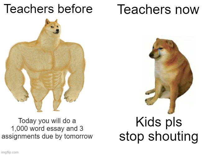 Buff Doge vs. Cheems | Teachers before; Teachers now; Today you will do a 1,000 word essay and 3 assignments due by tomorrow; Kids pls stop shouting | image tagged in memes,buff doge vs cheems | made w/ Imgflip meme maker