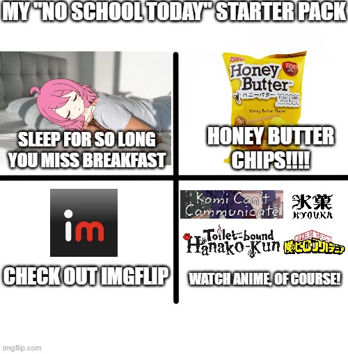Blank starter pack (seems legit)................................................................................................ | MY "NO SCHOOL TODAY" STARTER PACK; HONEY BUTTER CHIPS!!!! SLEEP FOR SO LONG YOU MISS BREAKFAST; CHECK OUT IMGFLIP; WATCH ANIME, OF COURSE! | image tagged in memes,blank starter pack | made w/ Imgflip meme maker