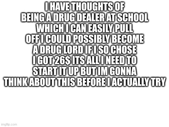 will or will i not be in jail? | I HAVE THOUGHTS OF BEING A DRUG DEALER AT SCHOOL WHICH I CAN EASILY PULL OFF I COULD POSSIBLY BECOME A DRUG LORD IF I SO CHOSE I GOT 26$ ITS ALL I NEED TO START IT UP BUT IM GONNA THINK ABOUT THIS BEFORE I ACTUALLY TRY | image tagged in blank white template | made w/ Imgflip meme maker