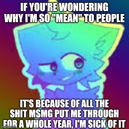 I'm usually a nice guy, but msmg has increased my stress and anxiety greatly ever since the drama and rumors first started about | IF YOU'RE WONDERING WHY I'M SO "MEAN" TO PEOPLE; IT'S BECAUSE OF ALL THE SHIT MSMG PUT ME THROUGH FOR A WHOLE YEAR, I'M SICK OF IT | image tagged in retrofurry retro fan art | made w/ Imgflip meme maker