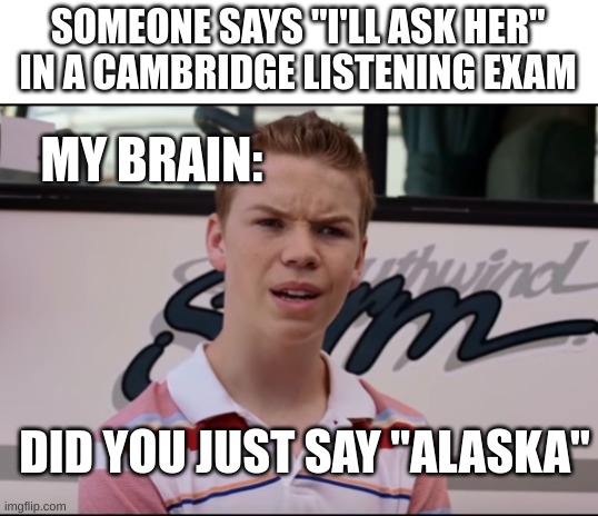 Cambridge listenings exams be like | SOMEONE SAYS "I'LL ASK HER" IN A CAMBRIDGE LISTENING EXAM; MY BRAIN:; DID YOU JUST SAY "ALASKA" | image tagged in cambridge listening exams | made w/ Imgflip meme maker
