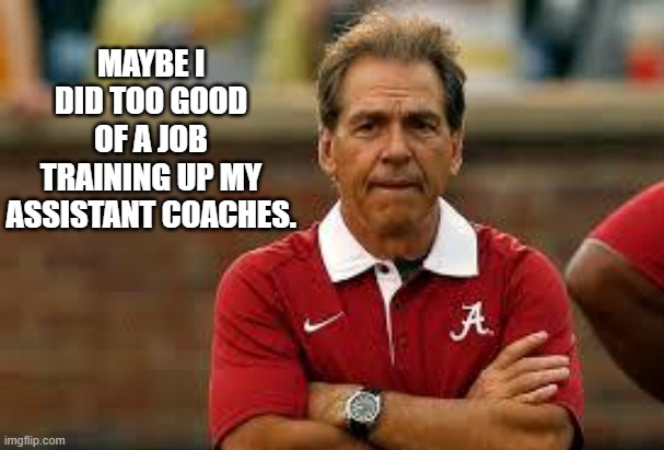 Nick Saban training up assistant coaches | MAYBE I DID TOO GOOD OF A JOB TRAINING UP MY ASSISTANT COACHES. | image tagged in nick saban | made w/ Imgflip meme maker