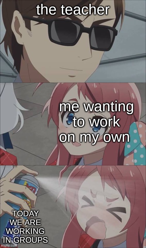When You Are Forced To Work On Groups Be Like: | the teacher; me wanting to work on my own; TODAY WE ARE WORKING IN GROUPS | image tagged in anime spray | made w/ Imgflip meme maker