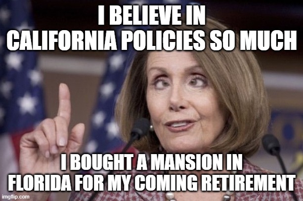 Nancy pelosi | I BELIEVE IN CALIFORNIA POLICIES SO MUCH I BOUGHT A MANSION IN FLORIDA FOR MY COMING RETIREMENT | image tagged in nancy pelosi | made w/ Imgflip meme maker