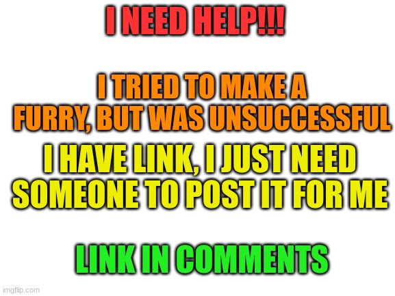 I NEED HELP NOW!!! | I NEED HELP!!! I TRIED TO MAKE A FURRY, BUT WAS UNSUCCESSFUL; I HAVE LINK, I JUST NEED SOMEONE TO POST IT FOR ME; LINK IN COMMENTS | image tagged in blank white template,help,furry stream | made w/ Imgflip meme maker
