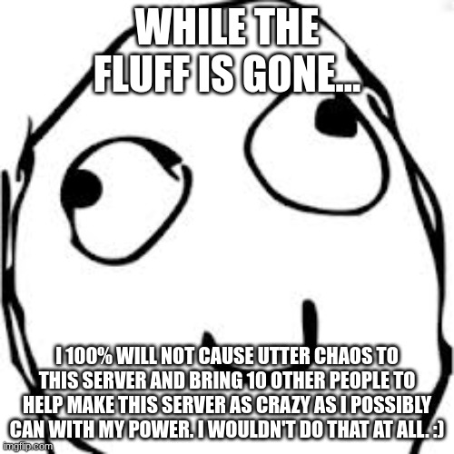 I would never :) | WHILE THE FLUFF IS GONE... I 100% WILL NOT CAUSE UTTER CHAOS TO THIS SERVER AND BRING 10 OTHER PEOPLE TO HELP MAKE THIS SERVER AS CRAZY AS I POSSIBLY CAN WITH MY POWER. I WOULDN'T DO THAT AT ALL. :) | image tagged in memes,derp | made w/ Imgflip meme maker