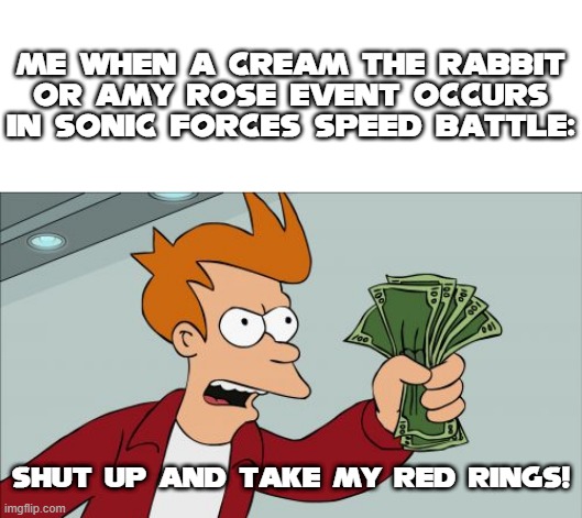 Do I even have to say anything about this? | Me when a cream the rabbit or amy rose event occurs in sonic forces speed battle:; Shut up and take my red rings! | image tagged in memes,shut up and take my money fry | made w/ Imgflip meme maker