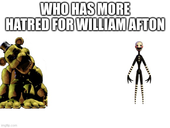 Blank White Template | WHO HAS MORE HATRED FOR WILLIAM AFTON | image tagged in blank white template | made w/ Imgflip meme maker