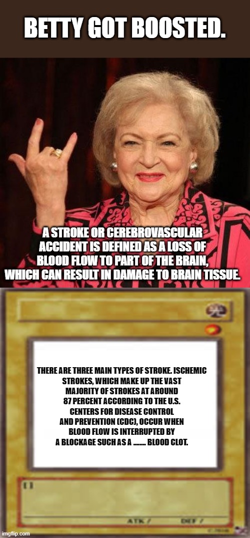 BETTYS GONE | BETTY GOT BOOSTED. A STROKE OR CEREBROVASCULAR ACCIDENT IS DEFINED AS A LOSS OF BLOOD FLOW TO PART OF THE BRAIN, WHICH CAN RESULT IN DAMAGE TO BRAIN TISSUE. THERE ARE THREE MAIN TYPES OF STROKE. ISCHEMIC STROKES, WHICH MAKE UP THE VAST MAJORITY OF STROKES AT AROUND 87 PERCENT ACCORDING TO THE U.S. CENTERS FOR DISEASE CONTROL AND PREVENTION (CDC), OCCUR WHEN BLOOD FLOW IS INTERRUPTED BY A BLOCKAGE SUCH AS A ........ BLOOD CLOT. | image tagged in betty white,blank card | made w/ Imgflip meme maker