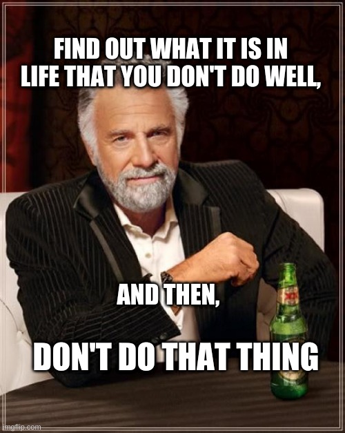 The Most Interesting Man In The World |  FIND OUT WHAT IT IS IN LIFE THAT YOU DON'T DO WELL, AND THEN, DON'T DO THAT THING | image tagged in the most interesting man in the world,the thing,one does not simply,actual advice mallard,what if i told you | made w/ Imgflip meme maker