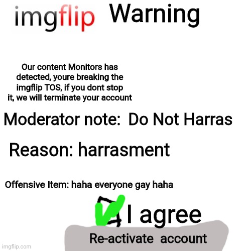 If imglip had bans [Warning with light mode] | Warning; Our content Monitors has detected, youre breaking the imgflip TOS, if you dont stop it, we will terminate your account; Moderator note:; Do Not Harras; Reason: harrasment; Offensive Item: haha everyone gay haha; I agree; Re-activate  account | image tagged in memes,blank transparent square | made w/ Imgflip meme maker