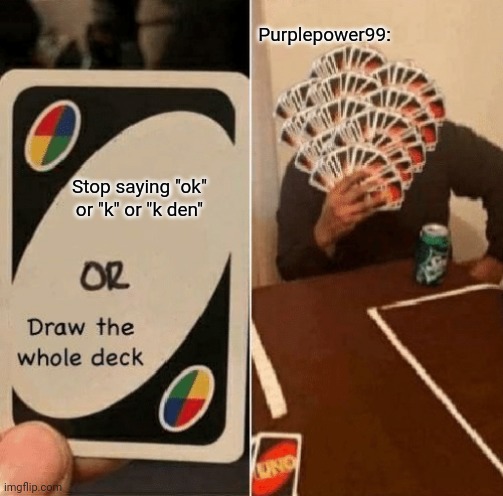 UNO Draw The Whole Deck | Stop saying "ok" or "k" or "k den" Purplepower99: | image tagged in uno draw the whole deck | made w/ Imgflip meme maker