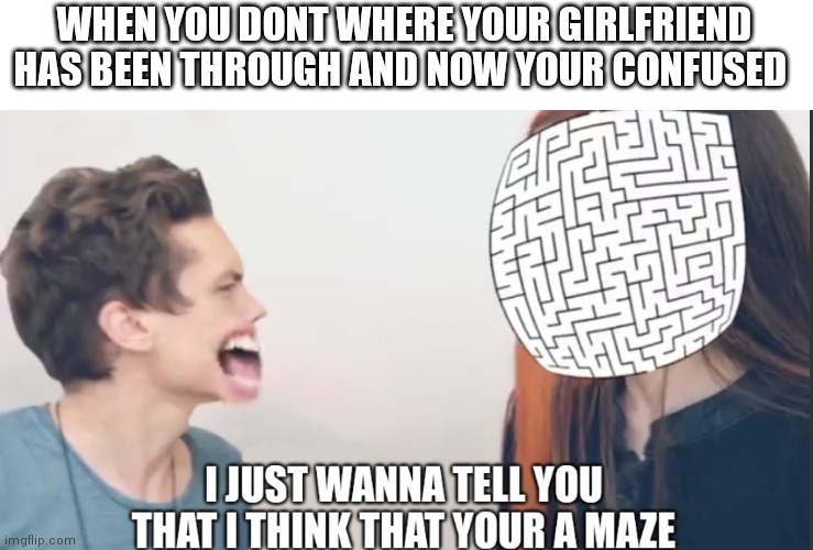 I Just Wanna Tell You That I Think That Your A Maze | WHEN YOU DONT WHERE YOUR GIRLFRIEND HAS BEEN THROUGH AND NOW YOUR CONFUSED | image tagged in i just wanna tell you that i think that your a maze,memes,girlfriend | made w/ Imgflip meme maker