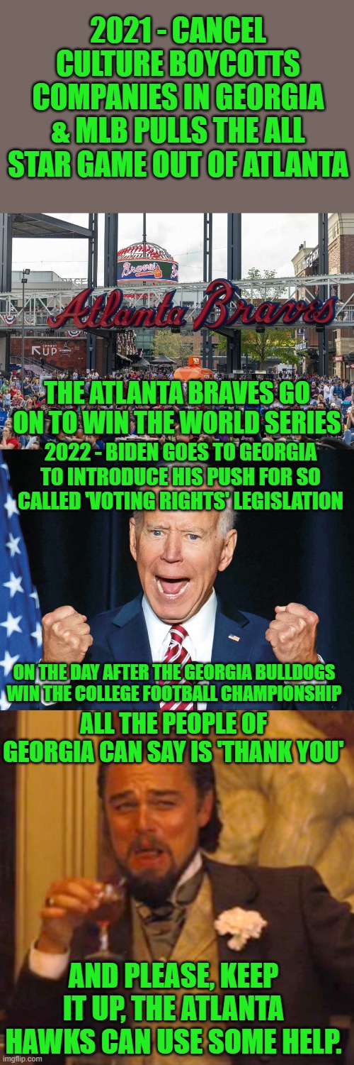 Is there a cause and effect relationship here? | 2021 - CANCEL CULTURE BOYCOTTS COMPANIES IN GEORGIA & MLB PULLS THE ALL STAR GAME OUT OF ATLANTA; THE ATLANTA BRAVES GO ON TO WIN THE WORLD SERIES; 2022 - BIDEN GOES TO GEORGIA TO INTRODUCE HIS PUSH FOR SO CALLED 'VOTING RIGHTS' LEGISLATION; ON THE DAY AFTER THE GEORGIA BULLDOGS WIN THE COLLEGE FOOTBALL CHAMPIONSHIP; ALL THE PEOPLE OF GEORGIA CAN SAY IS 'THANK YOU'; AND PLEASE, KEEP IT UP, THE ATLANTA HAWKS CAN USE SOME HELP. | image tagged in baseball atlanta braves fans,crazy joe biden,laughing leo,voting rights,georgia | made w/ Imgflip meme maker