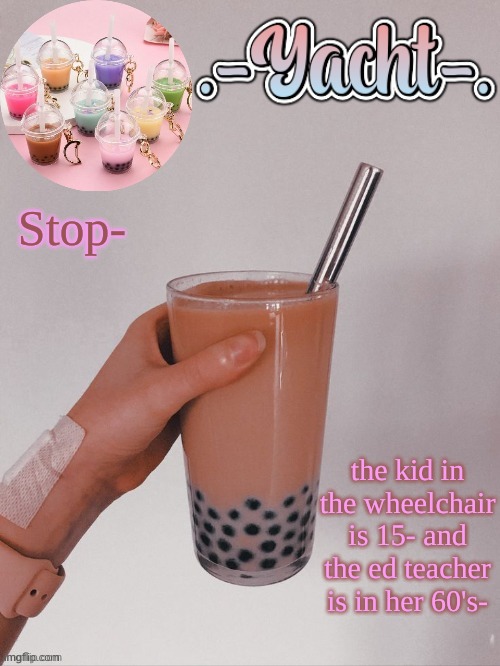 Yacht's bobba tea temp | Stop-; the kid in the wheelchair is 15- and the ed teacher is in her 60's- | image tagged in yacht's bobba tea temp | made w/ Imgflip meme maker