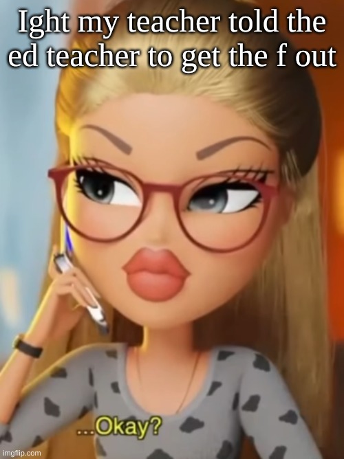 Bratz ...Okay? | Ight my teacher told the ed teacher to get the f out | image tagged in bratz okay | made w/ Imgflip meme maker
