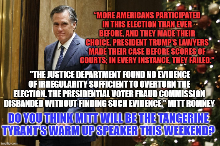 I'm waiting for the Tangerine Tyrant to send Mitt to the "Woke," bench. | “MORE AMERICANS PARTICIPATED IN THIS ELECTION THAN EVER BEFORE, AND THEY MADE THEIR CHOICE. PRESIDENT TRUMP’S LAWYERS MADE THEIR CASE BEFORE SCORES OF COURTS; IN EVERY INSTANCE, THEY FAILED."; "THE JUSTICE DEPARTMENT FOUND NO EVIDENCE OF IRREGULARITY SUFFICIENT TO OVERTURN THE ELECTION. THE PRESIDENTIAL VOTER FRAUD COMMISSION DISBANDED WITHOUT FINDING SUCH EVIDENCE.” MITT ROMNEY; DO YOU THINK MITT WILL BE THE TANGERINE TYRANT'S WARM UP SPEAKER THIS WEEKEND? | image tagged in politics | made w/ Imgflip meme maker