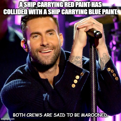 Daily Bad Dad Joke Jan 11 2022 | A SHIP CARRYING RED PAINT HAS COLLIDED WITH A SHIP CARRYING BLUE PAINT. BOTH CREWS ARE SAID TO BE MAROONED. | image tagged in maroon 5 | made w/ Imgflip meme maker