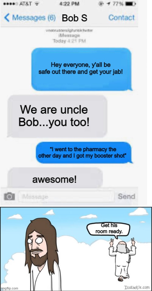 One week ago...a conversation like this took place. | Bob S; Hey everyone, y'all be safe out there and get your jab! We are uncle Bob...you too! “I went to the pharmacy the other day and I got my booster shot”; awesome! Get his room ready. | image tagged in blank text conversation,jesus and the father | made w/ Imgflip meme maker