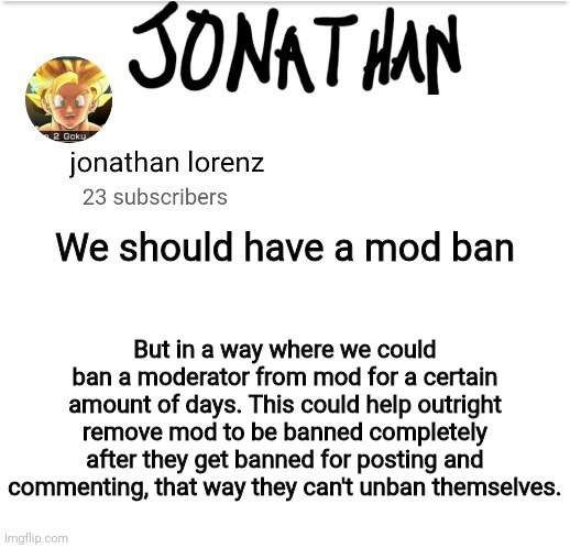 Mod Ban Idea | We should have a mod ban; But in a way where we could ban a moderator from mod for a certain amount of days. This could help outright remove mod to be banned completely after they get banned for posting and commenting, that way they can't unban themselves. | image tagged in jonathan lorenz temp 2 | made w/ Imgflip meme maker